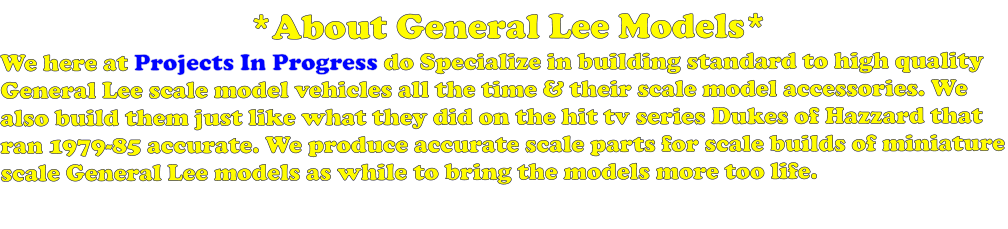 *About General Lee Models* We here at Projects In Progress do Specialize in building standard to high quality General Lee scale model vehicles all the time & their scale model accessories. We also build them just like what they did on the hit tv series Dukes of Hazzard that ran 1979-85 accurate. We produce accurate scale parts for scale builds of miniature scale General Lee models as while to bring the models more too life.