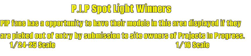 P.I.P Spot Light Winners PIP fans has a opportunity to have their models in this area displayed if they are picked out of entry by submission to site owners of Projects In Progress. 1/24-25 Scale 1/16 Scale